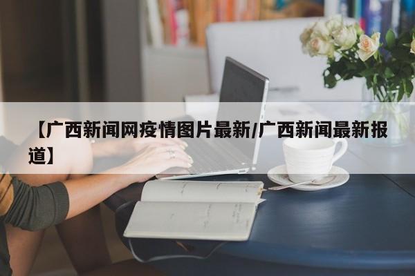 【广西新闻网疫情图片最新/广西新闻最新报道】