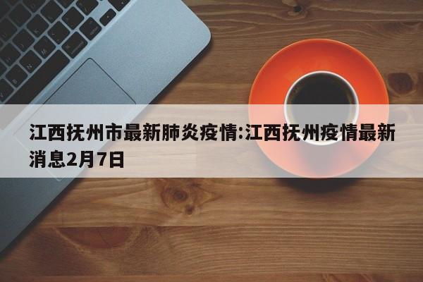 江西抚州市最新肺炎疫情:江西抚州疫情最新消息2月7日