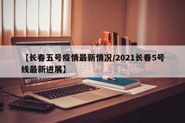 【长春五号疫情最新情况/2021长春5号线最新进展】