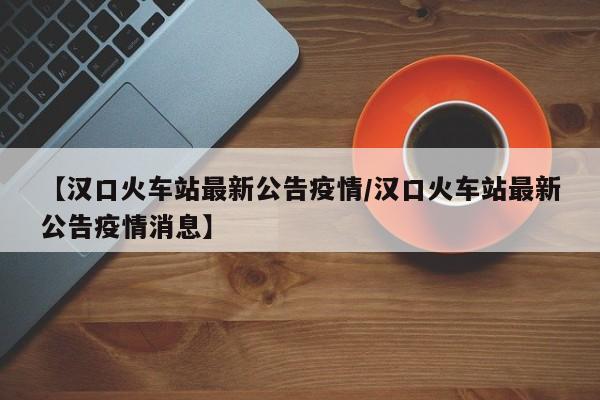 【汉口火车站最新公告疫情/汉口火车站最新公告疫情消息】