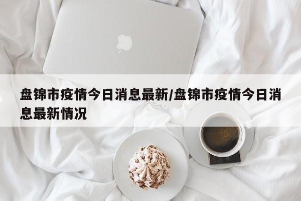 盘锦市疫情今日消息最新/盘锦市疫情今日消息最新情况