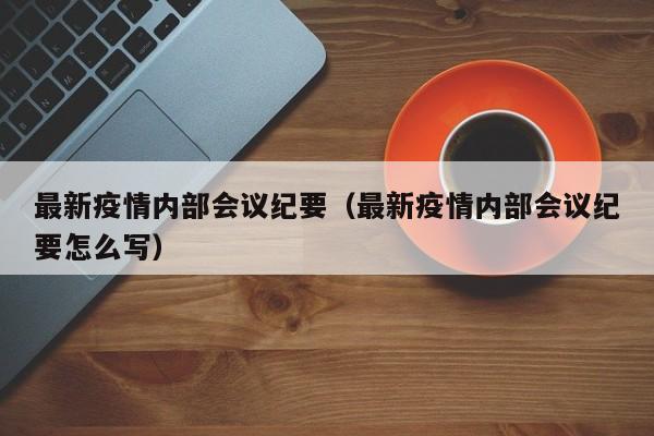 最新疫情内部会议纪要（最新疫情内部会议纪要怎么写）