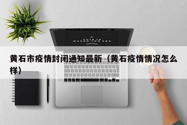 黄石市疫情封闭通知最新（黄石疫情情况怎么样）