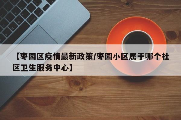 【枣园区疫情最新政策/枣园小区属于哪个社区卫生服务中心】