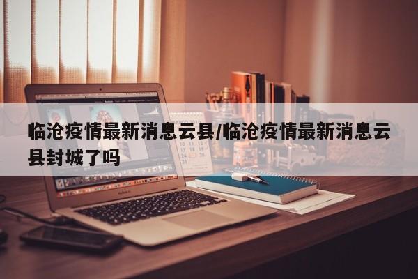 临沧疫情最新消息云县/临沧疫情最新消息云县封城了吗